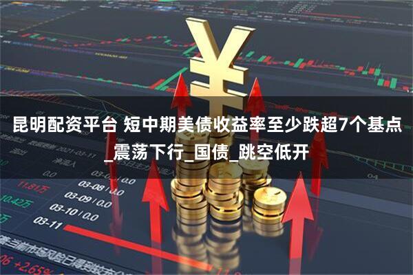 昆明配资平台 短中期美债收益率至少跌超7个基点_震荡下行_国债_跳空低开