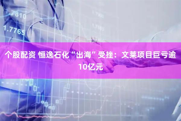 个股配资 恒逸石化“出海”受挫：文莱项目巨亏逾10亿元