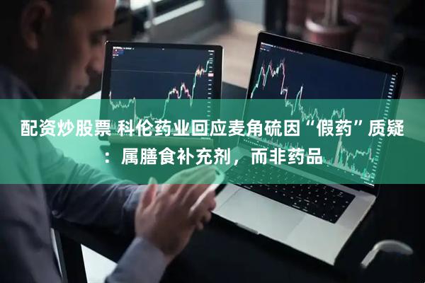 配资炒股票 科伦药业回应麦角硫因“假药”质疑：属膳食补充剂，而非药品