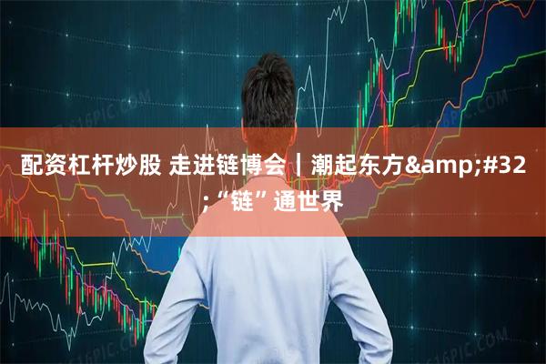 配资杠杆炒股 走进链博会｜潮起东方&#32;“链”通世界