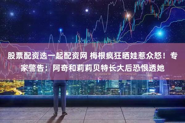 股票配资选一起配资网 梅根疯狂晒娃惹众怒！专家警告：阿奇和莉莉贝特长大后恐恨透她