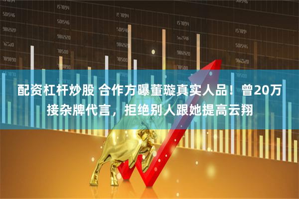 配资杠杆炒股 合作方曝董璇真实人品！曾20万接杂牌代言，拒绝别人跟她提高云翔