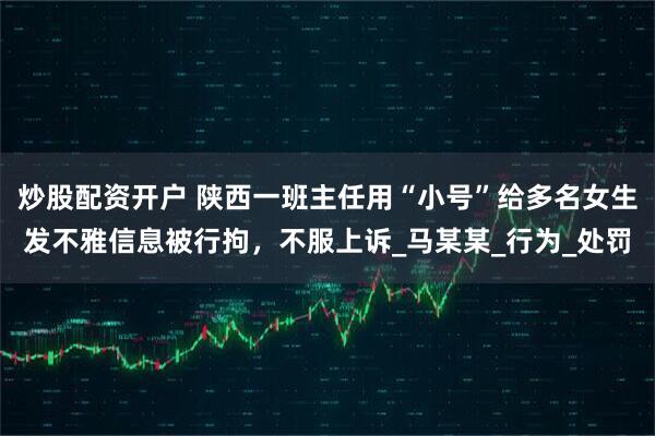 炒股配资开户 陕西一班主任用“小号”给多名女生发不雅信息被行拘，不服上诉_马某某_行为_处罚