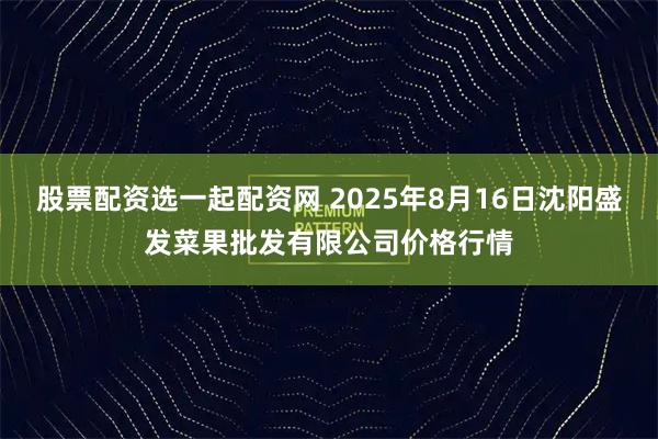 股票配资选一起配资网 2025年8月16日沈阳盛发菜果批发有限公司价格行情
