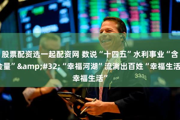 股票配资选一起配资网 数说“十四五”水利事业“含金量”&#32;“幸福河湖”流淌出百姓“幸福生活”