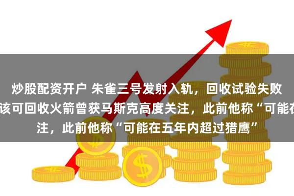 炒股配资开户 朱雀三号发射入轨，回收试验失败：发生异常燃烧；该可回收火箭曾获马斯克高度关注，此前他称“可能在五年内超过猎鹰”