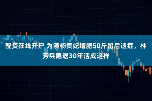 配资在线开户 为演杨贵妃增肥50斤留后遗症，林芳兵隐退30年活成这样