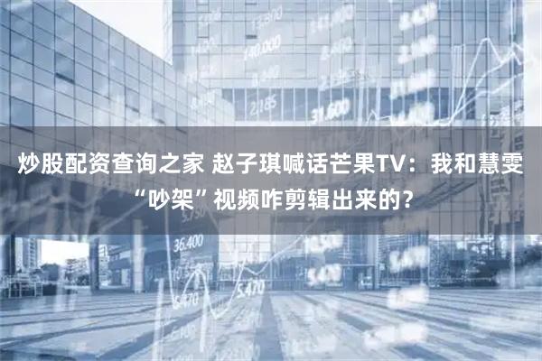 炒股配资查询之家 赵子琪喊话芒果TV：我和慧雯“吵架”视频咋剪辑出来的？