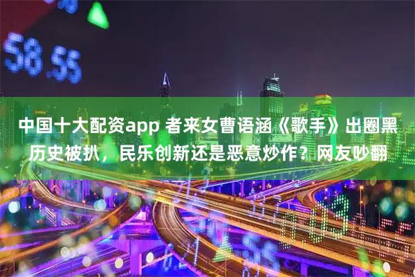 中国十大配资app 者来女曹语涵《歌手》出圈黑历史被扒，民乐创新还是恶意炒作？网友吵翻