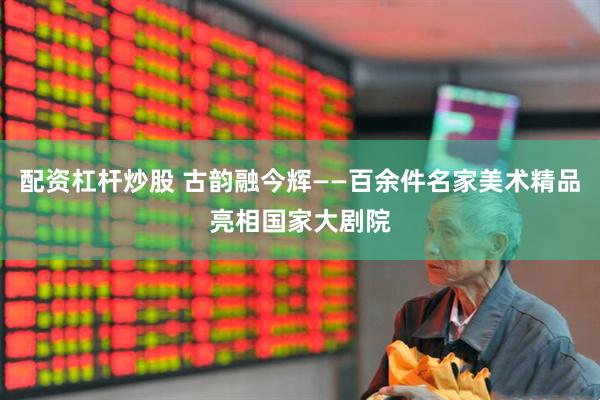 配资杠杆炒股 古韵融今辉——百余件名家美术精品亮相国家大剧院