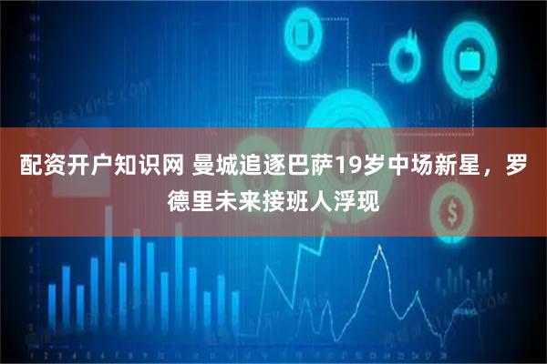 配资开户知识网 曼城追逐巴萨19岁中场新星，罗德里未来接班人浮现