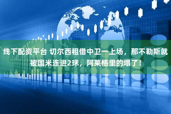 线下配资平台 切尔西租借中卫一上场，那不勒斯就被国米连进2球，阿莱格里的塌了！