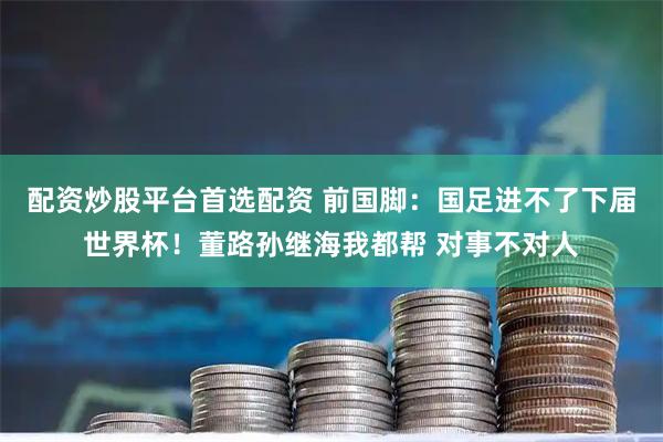 配资炒股平台首选配资 前国脚：国足进不了下届世界杯！董路孙继海我都帮 对事不对人